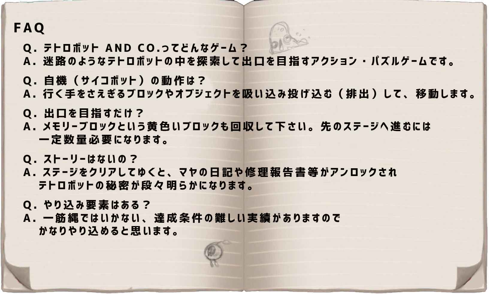 FAQ Q. テトロボット AND CO.ってどんなゲーム？
  A. 迷路のようなテトロボットの中を探索して出口を目指すアクション・パズルゲームです。  Q. 自機（サイコボット）の動作は？  A. 行く手をさえぎるブロックやオブジェクトを吸い込み、投げ込む（排出）して、移動します。
  Q. 出口を目指すだけ？  A. メモリーブロックという黄色いブロックも回収して下さい。先のステージへ進むには一定数量必要になります。
  Q. ストーリーはないの？  A. ステージをクリアしてゆくと、マヤの日記や修理報告書等がアンロックされ、テトロボットの秘密が段々明らかになります。
  Q. やり込み要素はある？  A. 一筋縄ではいかない、達成条件の難しい実績がありますので、かなりやり込めると思います。