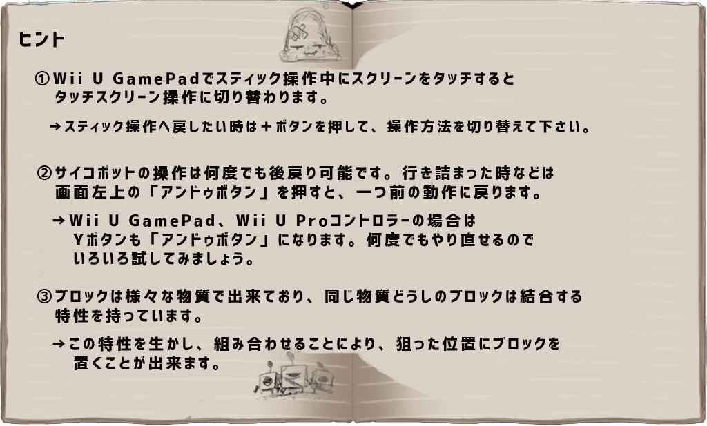 ヒント
　①Wii U GamePadでスティック操作中に、スクリーンをタッチするとタッチスクリーン操作に切り替わります。
　　→スティック操作へ戻したいときは、＋ボタンを押して、操作方法を切り替えてください。
　②サイコボットの操作は何度でも後戻り可能です。行き詰まったと思ったら、画面左上の「アンドゥボタン」を押すと、一つ前の動作に戻ります。
　　→「アンドゥボタン」（Wii U GamePad、Wii U Proコントローラーの場合はYボタンでも可能）を押して、いろいろ試してみましょう！
　③ブロックは様々な材質で出来ており、同じ物質どうしのブロックはくっつく特性を持っています。
　　→この特性を生かし、組み合わせることにより、狙った位置にブロックを置くことが出来ます。